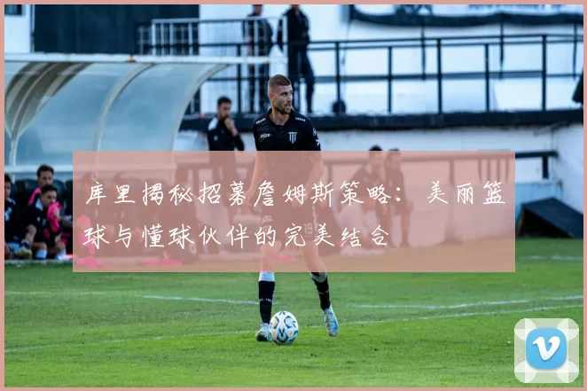 库里揭秘招募詹姆斯策略：美丽篮球与懂球伙伴的完美结合
