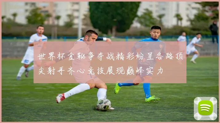世界杯金靴争夺战精彩纷呈各路顶尖射手齐心竞技展现巅峰实力