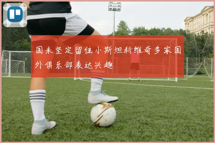 国米坚定留住小斯坦科维奇多家国外俱乐部表达兴趣